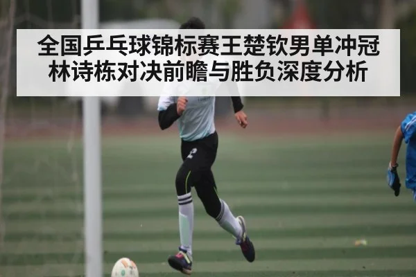 全国乒乓球锦标赛王楚钦男单冲冠林诗栋对决前瞻与胜负深度分析 - kaiyun